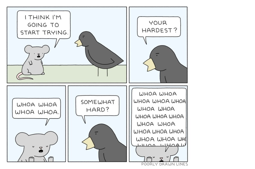 A five frame comic strip between a light grey creature and a dark grey bird. The light grey creature says, "I think I'm going to start trying". The dark grey bird, in reply, asks, "Your hardest?". To this the light grey creature replies, "Whoa whoa whoa". The dark grey creature then asks again, "Somewhat hard?" to which the light grey creature replies "Whoa whoa whoa whoa" repeatedly with their hands up near their face-feel-good comics