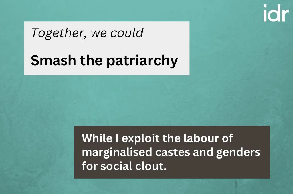 Following the same format as the first image, the prompt says "Together we could", to which the response is "Smash the patriarchy". The text depicting the reality behind the response says, "While I exploit the labour of marginalised castes and genders for social clout"._Nonprofit humour